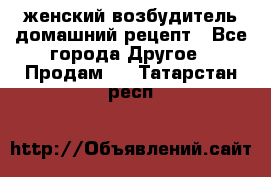 женский возбудитель домашний рецепт - Все города Другое » Продам   . Татарстан респ.